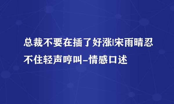 总裁不要在插了好涨|宋雨晴忍不住轻声哼叫-情感口述