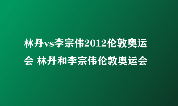 林丹vs李宗伟2012伦敦奥运会 林丹和李宗伟伦敦奥运会