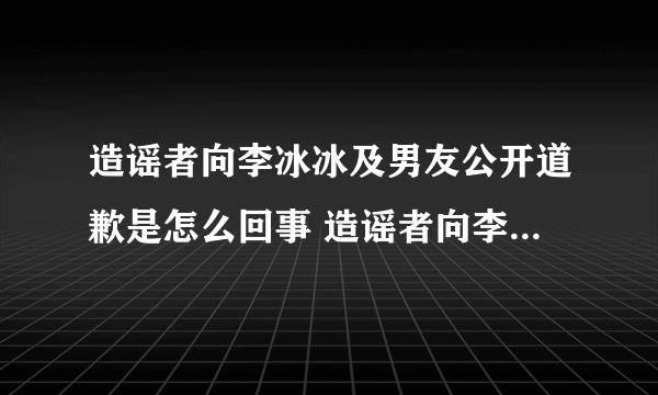 造谣者向李冰冰及男友公开道歉是怎么回事 造谣者向李冰冰及男友道歉是什么情况