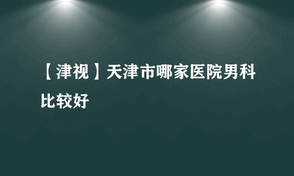 【津视】天津市哪家医院男科比较好