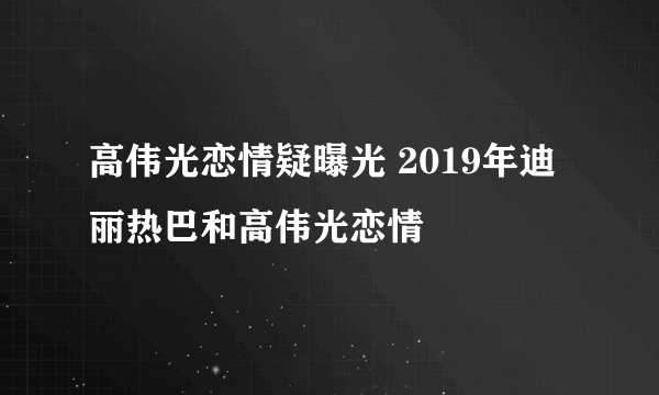 高伟光恋情疑曝光 2019年迪丽热巴和高伟光恋情