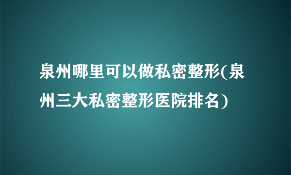 泉州哪里可以做私密整形(泉州三大私密整形医院排名)