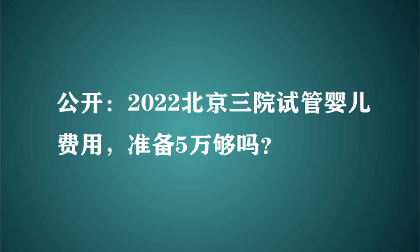 公开：2022北京三院试管婴儿费用，准备5万够吗？