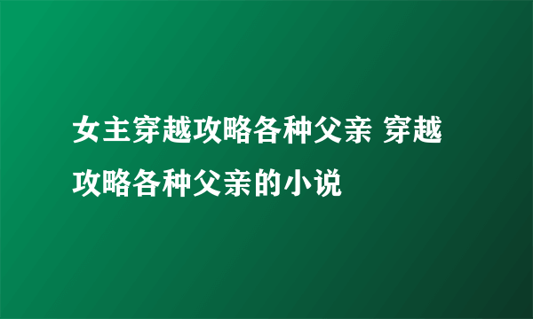 女主穿越攻略各种父亲 穿越攻略各种父亲的小说