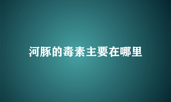 河豚的毒素主要在哪里