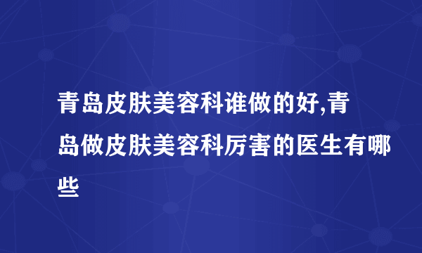 青岛皮肤美容科谁做的好,青岛做皮肤美容科厉害的医生有哪些