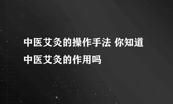 中医艾灸的操作手法 你知道中医艾灸的作用吗