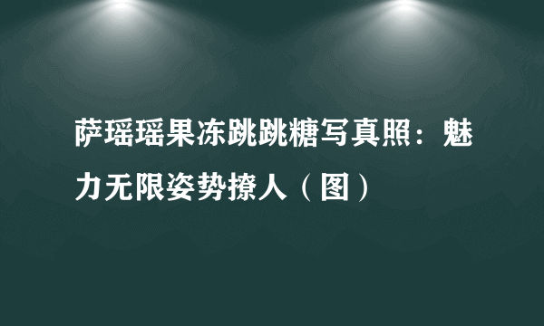 萨瑶瑶果冻跳跳糖写真照：魅力无限姿势撩人（图）