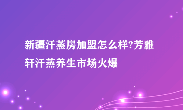 新疆汗蒸房加盟怎么样?芳雅轩汗蒸养生市场火爆