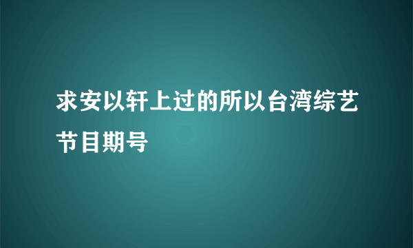 求安以轩上过的所以台湾综艺节目期号