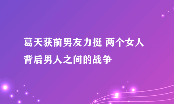 葛天获前男友力挺 两个女人背后男人之间的战争