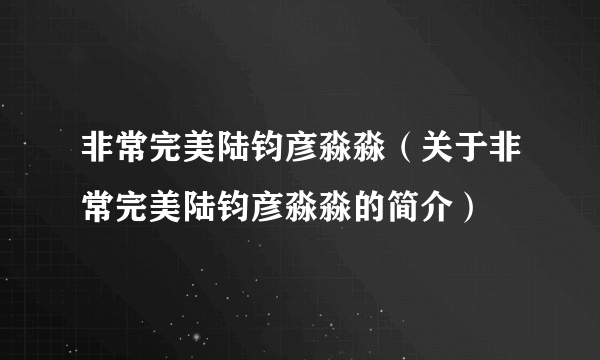 非常完美陆钧彦淼淼（关于非常完美陆钧彦淼淼的简介）