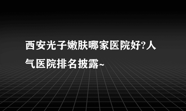 西安光子嫩肤哪家医院好?人气医院排名披露~