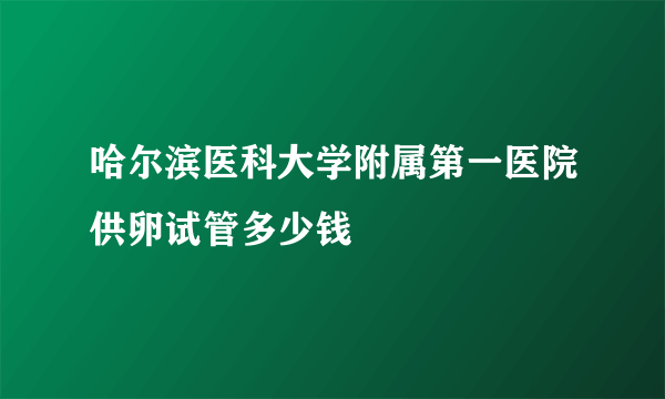 哈尔滨医科大学附属第一医院供卵试管多少钱