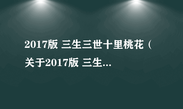 2017版 三生三世十里桃花（关于2017版 三生三世十里桃花的简介）