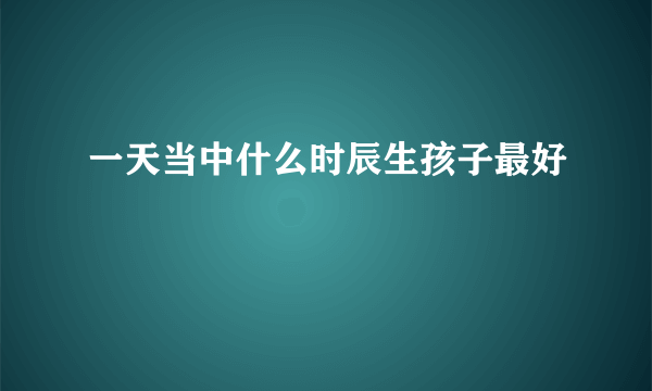 一天当中什么时辰生孩子最好