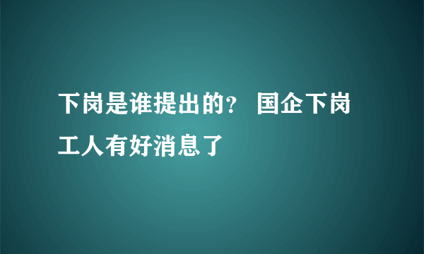 下岗是谁提出的？ 国企下岗工人有好消息了