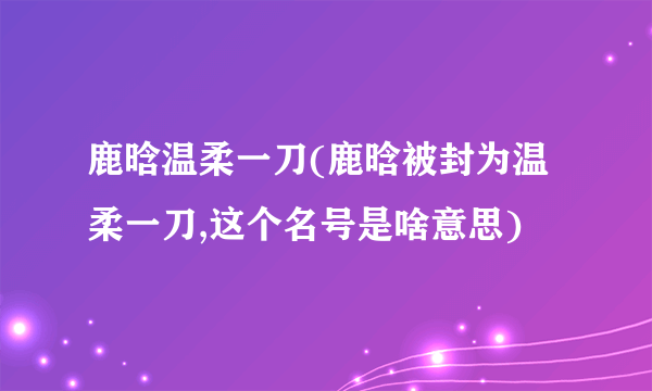 鹿晗温柔一刀(鹿晗被封为温柔一刀,这个名号是啥意思)