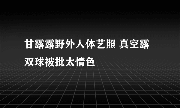 甘露露野外人体艺照 真空露双球被批太情色