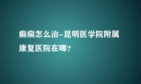 癫痫怎么治-昆明医学院附属康复医院在哪？