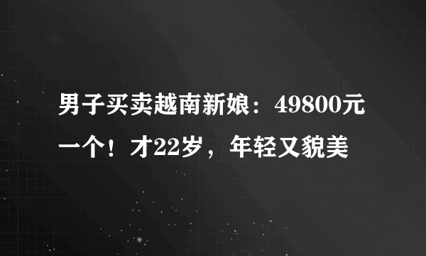 男子买卖越南新娘：49800元一个！才22岁，年轻又貌美