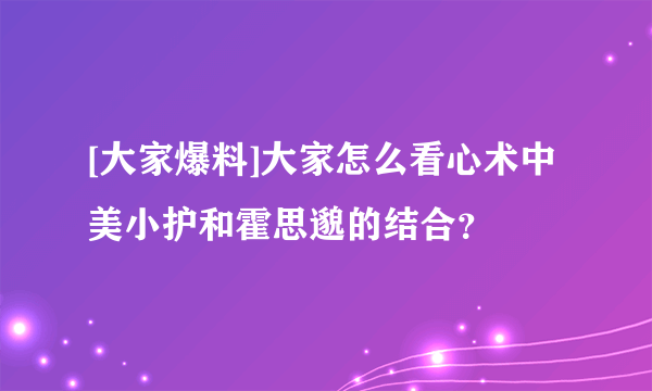 [大家爆料]大家怎么看心术中 美小护和霍思邈的结合？