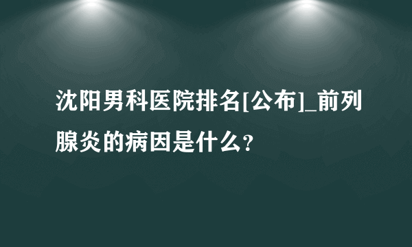 沈阳男科医院排名[公布]_前列腺炎的病因是什么？