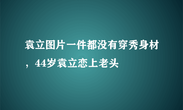 袁立图片一件都没有穿秀身材，44岁袁立恋上老头 