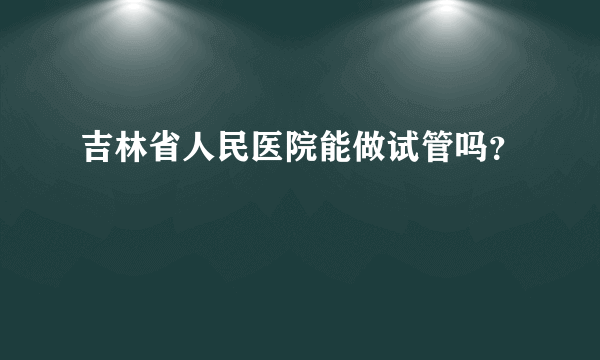 吉林省人民医院能做试管吗？