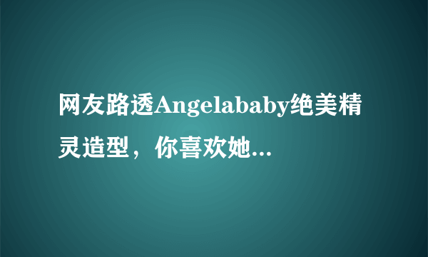 网友路透Angelababy绝美精灵造型，你喜欢她的新造型吗？