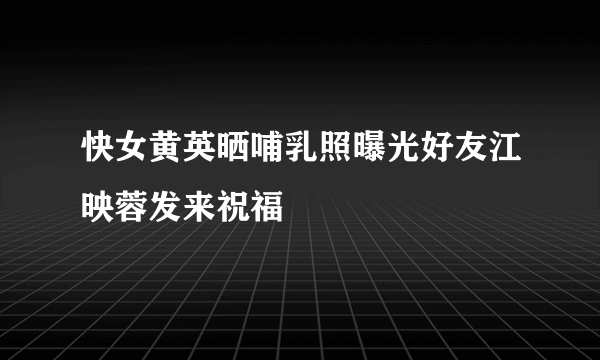 快女黄英晒哺乳照曝光好友江映蓉发来祝福