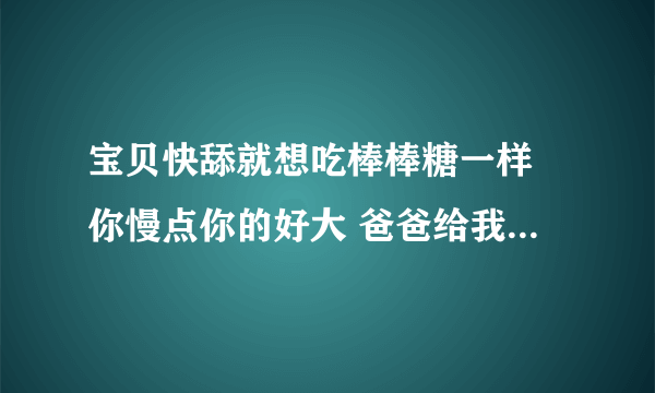 宝贝快舔就想吃棒棒糖一样 你慢点你的好大 爸爸给我吃他的-情感口述