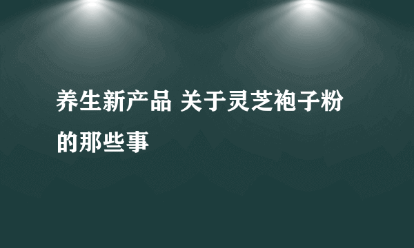 养生新产品 关于灵芝袍子粉的那些事