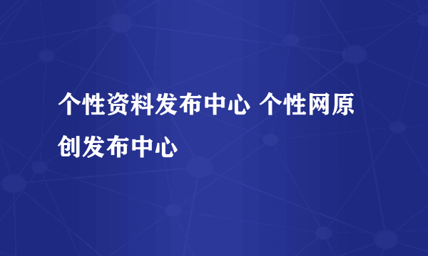 个性资料发布中心 个性网原创发布中心