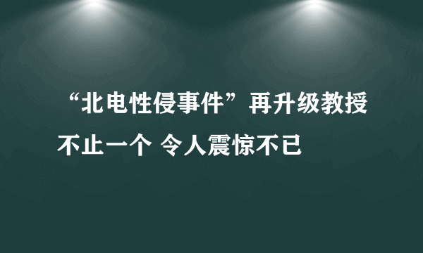 “北电性侵事件”再升级教授不止一个 令人震惊不已