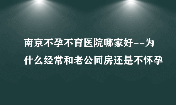 南京不孕不育医院哪家好--为什么经常和老公同房还是不怀孕