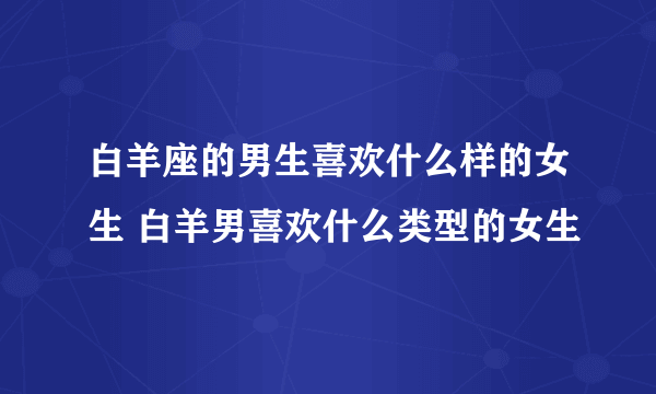 白羊座的男生喜欢什么样的女生 白羊男喜欢什么类型的女生