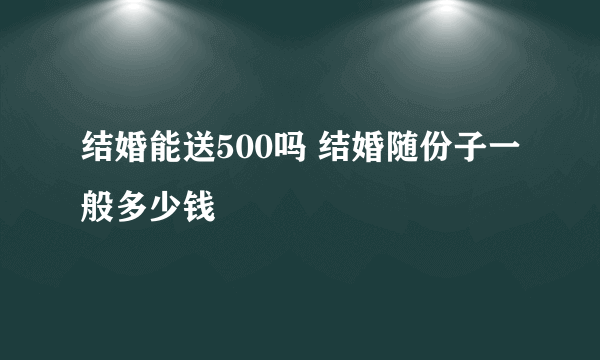 结婚能送500吗 结婚随份子一般多少钱