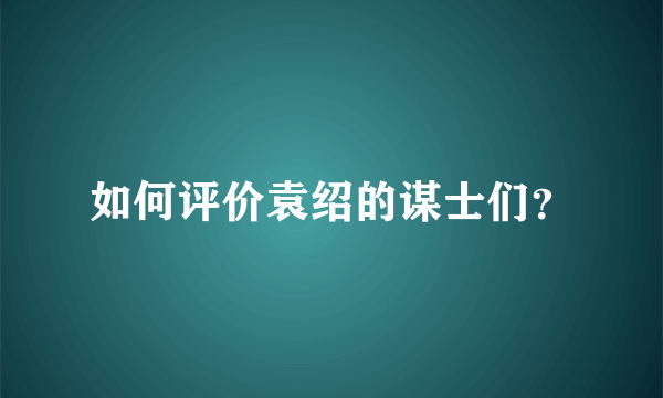 如何评价袁绍的谋士们？