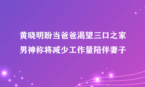 黄晓明盼当爸爸渴望三口之家男神称将减少工作量陪伴妻子