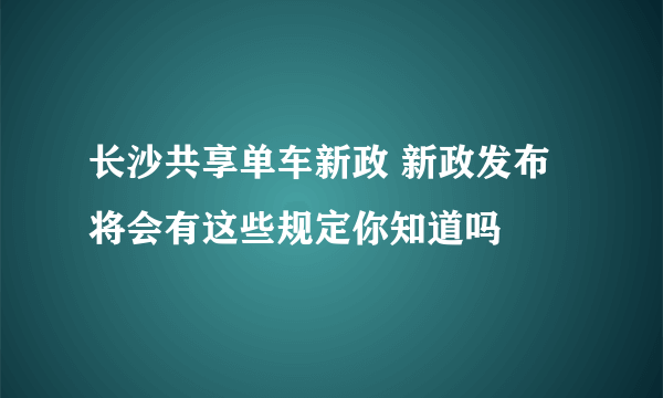 长沙共享单车新政 新政发布将会有这些规定你知道吗