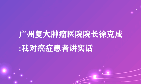 广州复大肿瘤医院院长徐克成:我对癌症患者讲实话