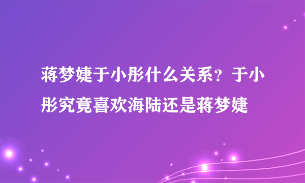 蒋梦婕于小彤什么关系？于小彤究竟喜欢海陆还是蒋梦婕