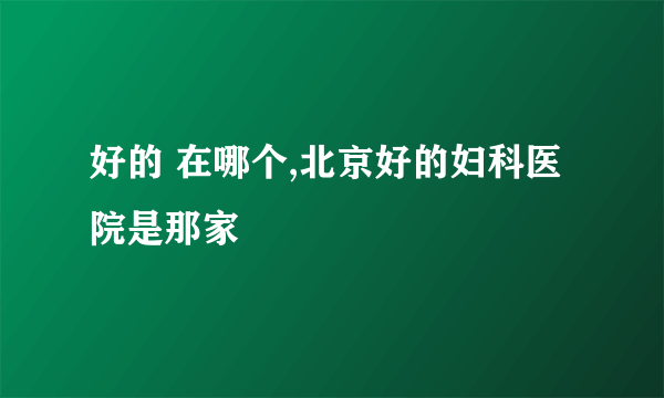 好的 在哪个,北京好的妇科医院是那家