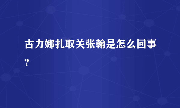 古力娜扎取关张翰是怎么回事？