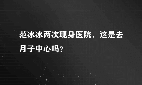 范冰冰两次现身医院，这是去月子中心吗？