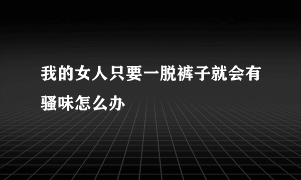 我的女人只要一脱裤子就会有骚味怎么办