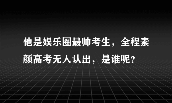 他是娱乐圈最帅考生，全程素颜高考无人认出，是谁呢？