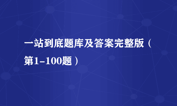 一站到底题库及答案完整版（第1-100题）