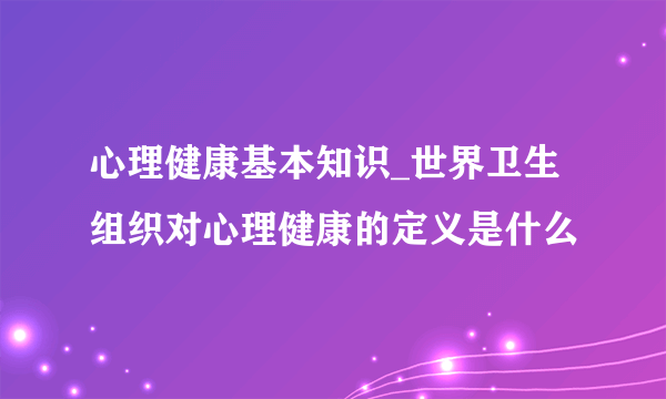 心理健康基本知识_世界卫生组织对心理健康的定义是什么